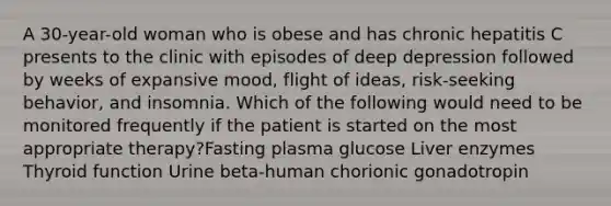 A 30-year-old woman who is obese and has chronic hepatitis C presents to the clinic with episodes of deep depression followed by weeks of expansive mood, flight of ideas, risk-seeking behavior, and insomnia. Which of the following would need to be monitored frequently if the patient is started on the most appropriate therapy?Fasting plasma glucose Liver enzymes Thyroid function Urine beta-human chorionic gonadotropin