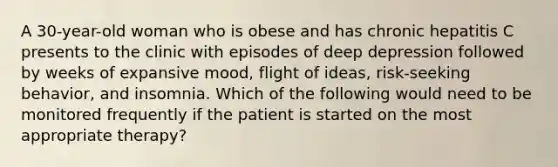 A 30-year-old woman who is obese and has chronic hepatitis C presents to the clinic with episodes of deep depression followed by weeks of expansive mood, flight of ideas, risk-seeking behavior, and insomnia. Which of the following would need to be monitored frequently if the patient is started on the most appropriate therapy?