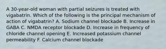 A 30-year-old woman with partial seizures is treated with vigabatrin. Which of the following is the principal mechanism of action of vigabatrin? A. Sodium channel blockade B. Increase in GABA C. NMDA receptor blockade D. Increase in frequency of chloride channel opening E. Increased potassium channel permeability F. Calcium channel blockade