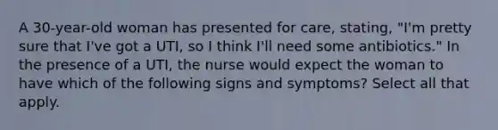 A 30-year-old woman has presented for care, stating, "I'm pretty sure that I've got a UTI, so I think I'll need some antibiotics." In the presence of a UTI, the nurse would expect the woman to have which of the following signs and symptoms? Select all that apply.