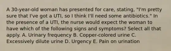 A 30-year-old woman has presented for care, stating, "I'm pretty sure that I've got a UTI, so I think I'll need some antibiotics." In the presence of a UTI, the nurse would expect the woman to have which of the following signs and symptoms? Select all that apply. A. Urinary frequency B. Copper-colored urine C. Excessively dilute urine D. Urgency E. Pain on urination