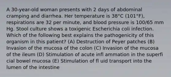 A 30-year-old woman presents with 2 days of abdominal cramping and diarrhea. Her temperature is 38°C (101°F), respirations are 32 per minute, and blood pressure is 100/65 mm Hg. Stool culture shows a toxigenic Escherichia coli infection. Which of the following best explains the pathogenicity of this organism in this patient? (A) Destruction of Peyer patches (B) Invasion of the mucosa of the colon (C) Invasion of the mucosa of the ileum (D) Stimulation of acute infl ammation in the superfi cial bowel mucosa (E) Stimulation of fl uid transport into the lumen of the intestine