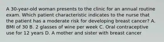 A 30-year-old woman presents to the clinic for an annual routine exam. Which patient characteristic indicates to the nurse that the patient has a moderate risk for developing breast cancer? A. BMI of 30 B. 2 glasses of wine per week C. Oral contraceptive use for 12 years D. A mother and sister with breast cancer