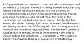 A 30-year-old woman presents to the clinic with anxiousness and an inability to function. She reports being worried about her daily routine and her job responsibilities. She had a history of generalized anxiety disorder in her childhood and was treated with some medication. She did not recall the name of the medication, but she had some improvement. For the last few weeks, she started having nightmares, increased breathlessness, and feeling restless most of the day with lots of thoughts about financial and household responsibilities. She has been unable to function due to anxiety. Which of the following is the best to initially reduce her symptoms? 1. Alprazolam 2. Venlafaxine 3. Cognitive-behavioral therapy 4. Supportive psychotherapy