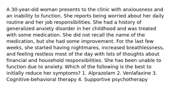 A 30-year-old woman presents to the clinic with anxiousness and an inability to function. She reports being worried about her daily routine and her job responsibilities. She had a history of generalized anxiety disorder in her childhood and was treated with some medication. She did not recall the name of the medication, but she had some improvement. For the last few weeks, she started having nightmares, increased breathlessness, and feeling restless most of the day with lots of thoughts about financial and household responsibilities. She has been unable to function due to anxiety. Which of the following is the best to initially reduce her symptoms? 1. Alprazolam 2. Venlafaxine 3. Cognitive-behavioral therapy 4. Supportive psychotherapy