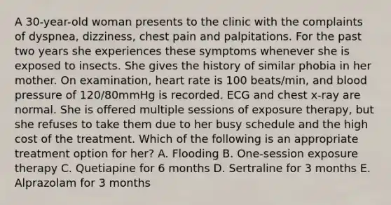 A 30-year-old woman presents to the clinic with the complaints of dyspnea, dizziness, chest pain and palpitations. For the past two years she experiences these symptoms whenever she is exposed to insects. She gives the history of similar phobia in her mother. On examination, heart rate is 100 beats/min, and blood pressure of 120/80mmHg is recorded. ECG and chest x-ray are normal. She is offered multiple sessions of exposure therapy, but she refuses to take them due to her busy schedule and the high cost of the treatment. Which of the following is an appropriate treatment option for her? A. Flooding B. One-session exposure therapy C. Quetiapine for 6 months D. Sertraline for 3 months E. Alprazolam for 3 months