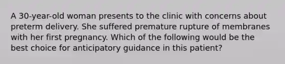 A 30-year-old woman presents to the clinic with concerns about preterm delivery. She suffered premature rupture of membranes with her first pregnancy. Which of the following would be the best choice for anticipatory guidance in this patient?