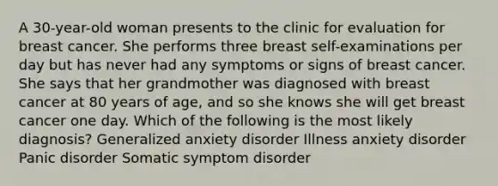 A 30-year-old woman presents to the clinic for evaluation for breast cancer. She performs three breast self-examinations per day but has never had any symptoms or signs of breast cancer. She says that her grandmother was diagnosed with breast cancer at 80 years of age, and so she knows she will get breast cancer one day. Which of the following is the most likely diagnosis? Generalized anxiety disorder Illness anxiety disorder Panic disorder Somatic symptom disorder