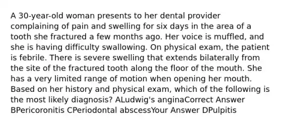 A 30-year-old woman presents to her dental provider complaining of pain and swelling for six days in the area of a tooth she fractured a few months ago. Her voice is muffled, and she is having difficulty swallowing. On physical exam, the patient is febrile. There is severe swelling that extends bilaterally from the site of the fractured tooth along the floor of the mouth. She has a very limited range of motion when opening her mouth. Based on her history and physical exam, which of the following is the most likely diagnosis? ALudwig's anginaCorrect Answer BPericoronitis CPeriodontal abscessYour Answer DPulpitis