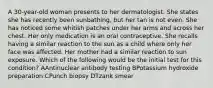 A 30-year-old woman presents to her dermatologist. She states she has recently been sunbathing, but her tan is not even. She has noticed some whitish patches under her arms and across her chest. Her only medication is an oral contraceptive. She recalls having a similar reaction to the sun as a child where only her face was affected. Her mother had a similar reaction to sun exposure. Which of the following would be the initial test for this condition? AAntinuclear antibody testing BPotassium hydroxide preparation CPunch biopsy DTzank smear