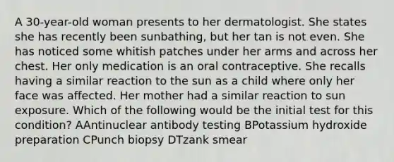 A 30-year-old woman presents to her dermatologist. She states she has recently been sunbathing, but her tan is not even. She has noticed some whitish patches under her arms and across her chest. Her only medication is an oral contraceptive. She recalls having a similar reaction to the sun as a child where only her face was affected. Her mother had a similar reaction to sun exposure. Which of the following would be the initial test for this condition? AAntinuclear antibody testing BPotassium hydroxide preparation CPunch biopsy DTzank smear