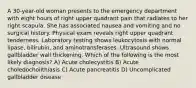 A 30-year-old woman presents to the emergency department with eight hours of right upper quadrant pain that radiates to her right scapula. She has associated nausea and vomiting and no surgical history. Physical exam reveals right upper quadrant tenderness. Laboratory testing shows leukocytosis with normal lipase, bilirubin, and aminotransferases. Ultrasound shows gallbladder wall thickening. Which of the following is the most likely diagnosis? A) Acute cholecystitis B) Acute choledocholithiasis C) Acute pancreatitis D) Uncomplicated gallbladder disease