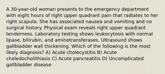 A 30-year-old woman presents to the emergency department with eight hours of right upper quadrant pain that radiates to her right scapula. She has associated nausea and vomiting and no surgical history. Physical exam reveals right upper quadrant tenderness. Laboratory testing shows leukocytosis with normal lipase, bilirubin, and aminotransferases. Ultrasound shows gallbladder wall thickening. Which of the following is the most likely diagnosis? A) Acute cholecystitis B) Acute choledocholithiasis C) Acute pancreatitis D) Uncomplicated gallbladder disease