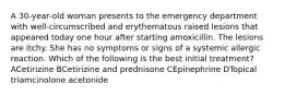 A 30-year-old woman presents to the emergency department with well-circumscribed and erythematous raised lesions that appeared today one hour after starting amoxicillin. The lesions are itchy. She has no symptoms or signs of a systemic allergic reaction. Which of the following is the best initial treatment? ACetirizine BCetirizine and prednisone CEpinephrine DTopical triamcinolone acetonide