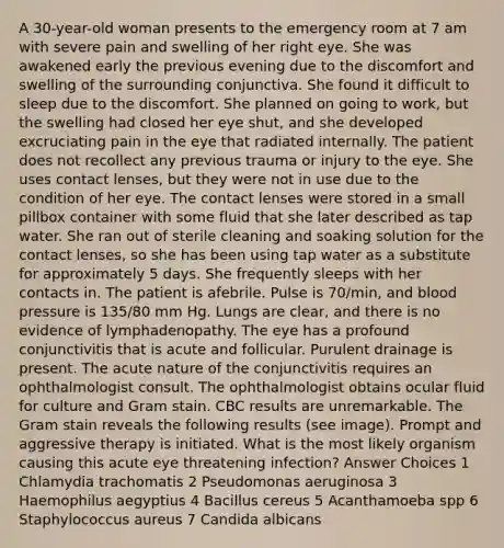 A 30-year-old woman presents to the emergency room at 7 am with severe pain and swelling of her right eye. She was awakened early the previous evening due to the discomfort and swelling of the surrounding conjunctiva. She found it difficult to sleep due to the discomfort. She planned on going to work, but the swelling had closed her eye shut, and she developed excruciating pain in the eye that radiated internally. The patient does not recollect any previous trauma or injury to the eye. She uses contact lenses, but they were not in use due to the condition of her eye. The contact lenses were stored in a small pillbox container with some fluid that she later described as tap water. She ran out of sterile cleaning and soaking solution for the contact lenses, so she has been using tap water as a substitute for approximately 5 days. She frequently sleeps with her contacts in. The patient is afebrile. Pulse is 70/min, and blood pressure is 135/80 mm Hg. Lungs are clear, and there is no evidence of lymphadenopathy. The eye has a profound conjunctivitis that is acute and follicular. Purulent drainage is present. The acute nature of the conjunctivitis requires an ophthalmologist consult. The ophthalmologist obtains ocular fluid for culture and Gram stain. CBC results are unremarkable. The Gram stain reveals the following results (see image). Prompt and aggressive therapy is initiated. What is the most likely organism causing this acute eye threatening infection? Answer Choices 1 Chlamydia trachomatis 2 Pseudomonas aeruginosa 3 Haemophilus aegyptius 4 Bacillus cereus 5 Acanthamoeba spp 6 Staphylococcus aureus 7 Candida albicans