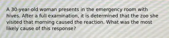 A 30-year-old woman presents in the emergency room with hives. After a full examination, it is determined that the zoo she visited that morning caused the reaction. What was the most likely cause of this response?