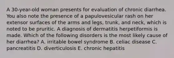 A 30-year-old woman presents for evaluation of chronic diarrhea. You also note the presence of a papulovesicular rash on her extensor surfaces of the arms and legs, trunk, and neck, which is noted to be pruritic. A diagnosis of dermatitis herpetiformis is made. Which of the following disorders is the most likely cause of her diarrhea? A. irritable bowel syndrome B. celiac disease C. pancreatitis D. diverticulosis E. chronic hepatitis