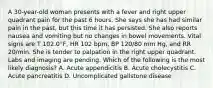 A 30-year-old woman presents with a fever and right upper quadrant pain for the past 6 hours. She says she has had similar pain in the past, but this time it has persisted. She also reports nausea and vomiting but no changes in bowel movements. Vital signs are T 102.0°F, HR 102 bpm, BP 120/80 mm Hg, and RR 20/min. She is tender to palpation in the right upper quadrant. Labs and imaging are pending. Which of the following is the most likely diagnosis? A. Acute appendicitis B. Acute cholecystitis C. Acute pancreatitis D. Uncomplicated gallstone disease