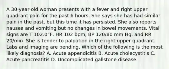 A 30-year-old woman presents with a fever and right upper quadrant pain for the past 6 hours. She says she has had similar pain in the past, but this time it has persisted. She also reports nausea and vomiting but no changes in bowel movements. Vital signs are T 102.0°F, HR 102 bpm, BP 120/80 mm Hg, and RR 20/min. She is tender to palpation in the right upper quadrant. Labs and imaging are pending. Which of the following is the most likely diagnosis? A. Acute appendicitis B. Acute cholecystitis C. Acute pancreatitis D. Uncomplicated gallstone disease