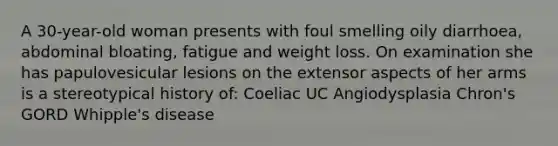 A 30-year-old woman presents with foul smelling oily diarrhoea, abdominal bloating, fatigue and weight loss. On examination she has papulovesicular lesions on the extensor aspects of her arms is a stereotypical history of: Coeliac UC Angiodysplasia Chron's GORD Whipple's disease