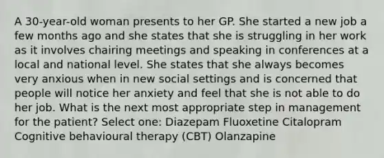 A 30-year-old woman presents to her GP. She started a new job a few months ago and she states that she is struggling in her work as it involves chairing meetings and speaking in conferences at a local and national level. She states that she always becomes very anxious when in new social settings and is concerned that people will notice her anxiety and feel that she is not able to do her job. What is the next most appropriate step in management for the patient? Select one: Diazepam Fluoxetine Citalopram Cognitive behavioural therapy (CBT) Olanzapine