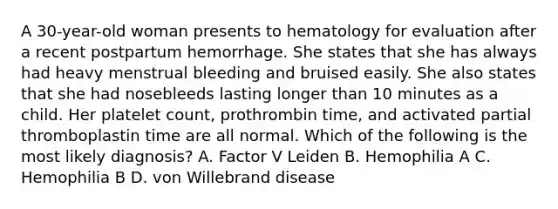 A 30-year-old woman presents to hematology for evaluation after a recent postpartum hemorrhage. She states that she has always had heavy menstrual bleeding and bruised easily. She also states that she had nosebleeds lasting longer than 10 minutes as a child. Her platelet count, prothrombin time, and activated partial thromboplastin time are all normal. Which of the following is the most likely diagnosis? A. Factor V Leiden B. Hemophilia A C. Hemophilia B D. von Willebrand disease