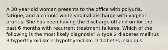 A 30-year-old woman presents to the office with polyuria, fatigue, and a chronic white vaginal discharge with vaginal pruritis. She has been having the discharge off and on for the past 6 months with recurrent treatment failures. Which of the following is the most likely diagnosis? A type 2 diabetes mellitus B hyperthyroidism C hypothyroidism D diabetes insipidus