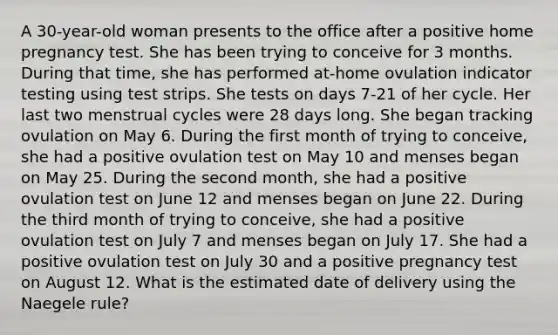 A 30-year-old woman presents to the office after a positive home pregnancy test. She has been trying to conceive for 3 months. During that time, she has performed at-home ovulation indicator testing using test strips. She tests on days 7-21 of her cycle. Her last two menstrual cycles were 28 days long. She began tracking ovulation on May 6. During the first month of trying to conceive, she had a positive ovulation test on May 10 and menses began on May 25. During the second month, she had a positive ovulation test on June 12 and menses began on June 22. During the third month of trying to conceive, she had a positive ovulation test on July 7 and menses began on July 17. She had a positive ovulation test on July 30 and a positive pregnancy test on August 12. What is the estimated date of delivery using the Naegele rule?