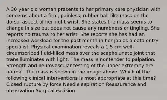 A 30-year-old woman presents to her primary care physician with concerns about a firm, painless, rubber ball-like mass on the dorsal aspect of her right wrist. She states the mass seems to change in size but does not cause any numbness or tingling. She reports no trauma to her wrist. She reports she has had an increased workload for the past month in her job as a data entry specialist. Physical examination reveals a 1.5 cm well-circumscribed fluid-filled mass over the scapholunate joint that transilluminates with light. The mass is nontender to palpation. Strength and neurovascular testing of the upper extremity are normal. The mass is shown in the image above. Which of the following clinical interventions is most appropriate at this time? Closed rupture by force Needle aspiration Reassurance and observation Surgical excision