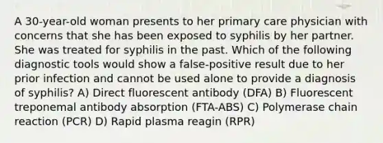 A 30-year-old woman presents to her primary care physician with concerns that she has been exposed to syphilis by her partner. She was treated for syphilis in the past. Which of the following diagnostic tools would show a false-positive result due to her prior infection and cannot be used alone to provide a diagnosis of syphilis? A) Direct fluorescent antibody (DFA) B) Fluorescent treponemal antibody absorption (FTA-ABS) C) Polymerase chain reaction (PCR) D) Rapid plasma reagin (RPR)