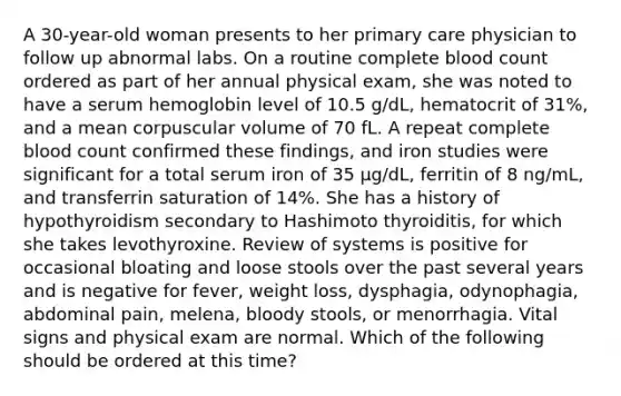 A 30-year-old woman presents to her primary care physician to follow up abnormal labs. On a routine complete blood count ordered as part of her annual physical exam, she was noted to have a serum hemoglobin level of 10.5 g/dL, hematocrit of 31%, and a mean corpuscular volume of 70 fL. A repeat complete blood count confirmed these findings, and iron studies were significant for a total serum iron of 35 μg/dL, ferritin of 8 ng/mL, and transferrin saturation of 14%. She has a history of hypothyroidism secondary to Hashimoto thyroiditis, for which she takes levothyroxine. Review of systems is positive for occasional bloating and loose stools over the past several years and is negative for fever, weight loss, dysphagia, odynophagia, abdominal pain, melena, bloody stools, or menorrhagia. Vital signs and physical exam are normal. Which of the following should be ordered at this time?