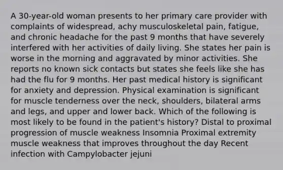 A 30-year-old woman presents to her primary care provider with complaints of widespread, achy musculoskeletal pain, fatigue, and chronic headache for the past 9 months that have severely interfered with her activities of daily living. She states her pain is worse in the morning and aggravated by minor activities. She reports no known sick contacts but states she feels like she has had the flu for 9 months. Her past medical history is significant for anxiety and depression. Physical examination is significant for muscle tenderness over the neck, shoulders, bilateral arms and legs, and upper and lower back. Which of the following is most likely to be found in the patient's history? Distal to proximal progression of muscle weakness Insomnia Proximal extremity muscle weakness that improves throughout the day Recent infection with Campylobacter jejuni