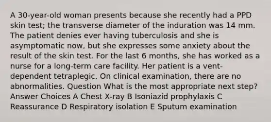 A 30-year-old woman presents because she recently had a PPD skin test; the transverse diameter of the induration was 14 mm. The patient denies ever having tuberculosis and she is asymptomatic now, but she expresses some anxiety about the result of the skin test. For the last 6 months, she has worked as a nurse for a long-term care facility. Her patient is a vent-dependent tetraplegic. On clinical examination, there are no abnormalities. Question What is the most appropriate next step? Answer Choices A Chest X-ray B Isoniazid prophylaxis C Reassurance D Respiratory isolation E Sputum examination