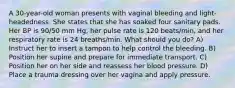 A 30-year-old woman presents with vaginal bleeding and light-headedness. She states that she has soaked four sanitary pads. Her BP is 90/50 mm Hg, her pulse rate is 120 beats/min, and her respiratory rate is 24 breaths/min. What should you do? A) Instruct her to insert a tampon to help control the bleeding. B) Position her supine and prepare for immediate transport. C) Position her on her side and reassess her blood pressure. D) Place a trauma dressing over her vagina and apply pressure.