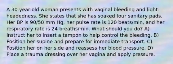 A 30-year-old woman presents with vaginal bleeding and light-headedness. She states that she has soaked four sanitary pads. Her BP is 90/50 mm Hg, her pulse rate is 120 beats/min, and her respiratory rate is 24 breaths/min. What should you do? A) Instruct her to insert a tampon to help control the bleeding. B) Position her supine and prepare for immediate transport. C) Position her on her side and reassess her blood pressure. D) Place a trauma dressing over her vagina and apply pressure.