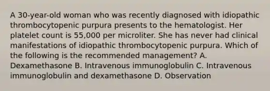 A 30-year-old woman who was recently diagnosed with idiopathic thrombocytopenic purpura presents to the hematologist. Her platelet count is 55,000 per microliter. She has never had clinical manifestations of idiopathic thrombocytopenic purpura. Which of the following is the recommended management? A. Dexamethasone B. Intravenous immunoglobulin C. Intravenous immunoglobulin and dexamethasone D. Observation