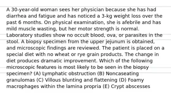 A 30-year-old woman sees her physician because she has had diarrhea and fatigue and has noticed a 3-kg weight loss over the past 6 months. On physical examination, she is afebrile and has mild muscle wasting, but her motor strength is normal. Laboratory studies show no occult blood, ova, or parasites in the stool. A biopsy specimen from the upper jejunum is obtained, and microscopic findings are reviewed. The patient is placed on a special diet with no wheat or rye grain products. The change in diet produces dramatic improvement. Which of the following microscopic features is most likely to be seen in the biopsy specimen? (A) Lymphatic obstruction (B) Noncaseating granulomas (C) Villous blunting and flattening (D) Foamy macrophages within the lamina propria (E) Crypt abscesses