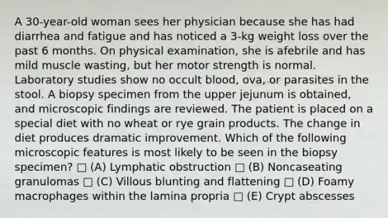 A 30-year-old woman sees her physician because she has had diarrhea and fatigue and has noticed a 3-kg weight loss over the past 6 months. On physical examination, she is afebrile and has mild muscle wasting, but her motor strength is normal. Laboratory studies show no occult blood, ova, or parasites in the stool. A biopsy specimen from the upper jejunum is obtained, and microscopic findings are reviewed. The patient is placed on a special diet with no wheat or rye grain products. The change in diet produces dramatic improvement. Which of the following microscopic features is most likely to be seen in the biopsy specimen? □ (A) Lymphatic obstruction □ (B) Noncaseating granulomas □ (C) Villous blunting and flattening □ (D) Foamy macrophages within the lamina propria □ (E) Crypt abscesses