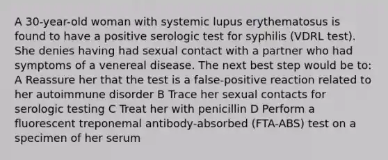 A 30-year-old woman with systemic lupus erythematosus is found to have a positive serologic test for syphilis (VDRL test). She denies having had sexual contact with a partner who had symptoms of a venereal disease. The next best step would be to: A Reassure her that the test is a false-positive reaction related to her autoimmune disorder B Trace her sexual contacts for serologic testing C Treat her with penicillin D Perform a fluorescent treponemal antibody-absorbed (FTA-ABS) test on a specimen of her serum