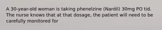 A 30-year-old woman is taking phenelzine (Nardil) 30mg PO tid. The nurse knows that at that dosage, the patient will need to be carefully monitored for