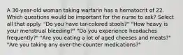 A 30-year-old woman taking warfarin has a hematocrit of 22. Which questions would be important for the nurse to ask? Select all that apply. "Do you have tar-colored stools?" "How heavy is your menstrual bleeding?" "Do you experience headaches frequently?" "Are you eating a lot of aged cheeses and meats?" "Are you taking any over-the-counter medications?"