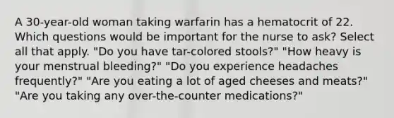 A 30-year-old woman taking warfarin has a hematocrit of 22. Which questions would be important for the nurse to ask? Select all that apply. "Do you have tar-colored stools?" "How heavy is your menstrual bleeding?" "Do you experience headaches frequently?" "Are you eating a lot of aged cheeses and meats?" "Are you taking any over-the-counter medications?"