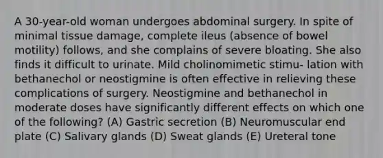 A 30-year-old woman undergoes abdominal surgery. In spite of minimal tissue damage, complete ileus (absence of bowel motility) follows, and she complains of severe bloating. She also finds it difficult to urinate. Mild cholinomimetic stimu- lation with bethanechol or neostigmine is often effective in relieving these complications of surgery. Neostigmine and bethanechol in moderate doses have significantly different effects on which one of the following? (A) Gastric secretion (B) Neuromuscular end plate (C) Salivary glands (D) Sweat glands (E) Ureteral tone