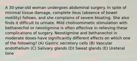 A 30-year-old woman undergoes abdominal surgery. In spite of minimal tissue damage, complete ileus (absence of bowel motility) follows, and she complains of severe bloating. She also finds it difficult to urinate. Mild cholinomimetic stimulation with bethanechol or neostigmine is often effective in relieving these complications of surgery. Neostigmine and bethanechol in moderate doses have significantly different effects on which one of the following? (A) Gastric secretory cells (B) Vascular endothelium (C) Salivary glands (D) Sweat glands (E) Ureteral tone