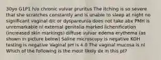 30yo G1P1 h/o chronic vulvar pruritus The itching is so severe that she scratches constantly and is unable to sleep at night no significant vaginal d/c or dyspareunia does not take abx PMH is unremarkable nl external genitalia marked lichenification (increased skin markings) diffuse vulvar edema erythema (as shown in picture below) Saline microscopy is negative KOH testing is negative Vaginal pH is 4.0 The vaginal mucosa is nl Which of the following is the most likely dx in this pt?