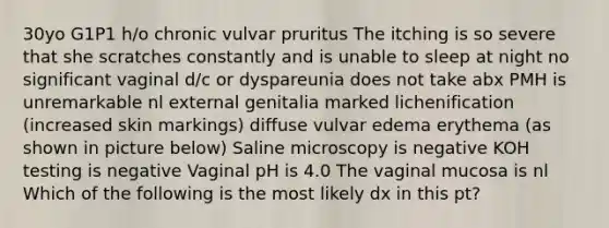 30yo G1P1 h/o chronic vulvar pruritus The itching is so severe that she scratches constantly and is unable to sleep at night no significant vaginal d/c or dyspareunia does not take abx PMH is unremarkable nl external genitalia marked lichenification (increased skin markings) diffuse vulvar edema erythema (as shown in picture below) Saline microscopy is negative KOH testing is negative Vaginal pH is 4.0 The vaginal mucosa is nl Which of the following is the most likely dx in this pt?