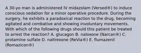 A 30-yo man is administered IV midazolam (Versed®) to induce conscious sedation for a minor operative procedure. During the surgery, he exhibits a paradoxical reaction to the drug, becoming agitated and combative and showing involuntary movements. With which of the following drugs should this patient be treated to arrest the reaction? A. glucagon B. naloxone (Narcan®) C. protamine sulfate D. naltrexone (ReVia®) E. flumazenil (Romazicon®)