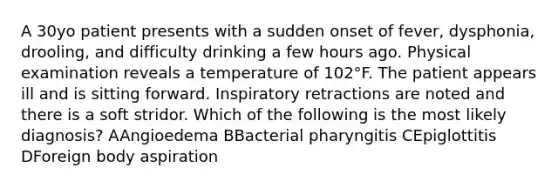 A 30yo patient presents with a sudden onset of fever, dysphonia, drooling, and difficulty drinking a few hours ago. Physical examination reveals a temperature of 102°F. The patient appears ill and is sitting forward. Inspiratory retractions are noted and there is a soft stridor. Which of the following is the most likely diagnosis? AAngioedema BBacterial pharyngitis CEpiglottitis DForeign body aspiration