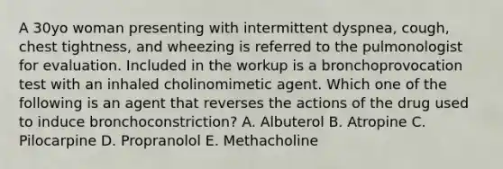 A 30yo woman presenting with intermittent dyspnea, cough, chest tightness, and wheezing is referred to the pulmonologist for evaluation. Included in the workup is a bronchoprovocation test with an inhaled cholinomimetic agent. Which one of the following is an agent that reverses the actions of the drug used to induce bronchoconstriction? A. Albuterol B. Atropine C. Pilocarpine D. Propranolol E. Methacholine