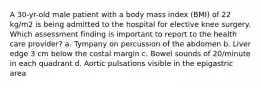 A 30-yr-old male patient with a body mass index (BMI) of 22 kg/m2 is being admitted to the hospital for elective knee surgery. Which assessment finding is important to report to the health care provider? a. Tympany on percussion of the abdomen b. Liver edge 3 cm below the costal margin c. Bowel sounds of 20/minute in each quadrant d. Aortic pulsations visible in the epigastric area